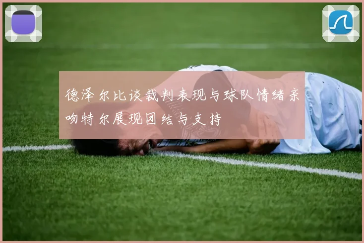 德泽尔比谈裁判表现与球队情绪亲吻特尔展现团结与支持