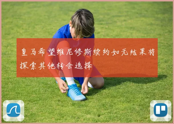皇马希望维尼修斯续约如无结果将探索其他转会选择