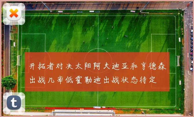 开拓者对决太阳阿夫迪亚和亨德森出战几率低霍勒迪出战状态待定