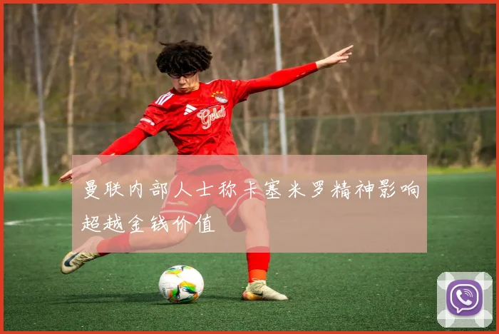 曼联内部人士称卡塞米罗精神影响超越金钱价值