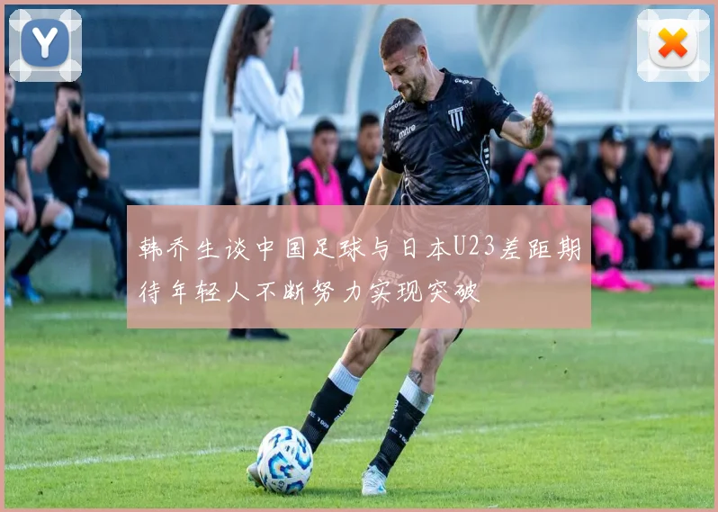 韩乔生谈中国足球与日本U23差距期待年轻人不断努力实现突破