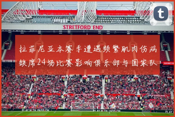 拉菲尼亚本赛季遭遇频繁肌肉伤病缺席24场比赛影响俱乐部与国家队表现