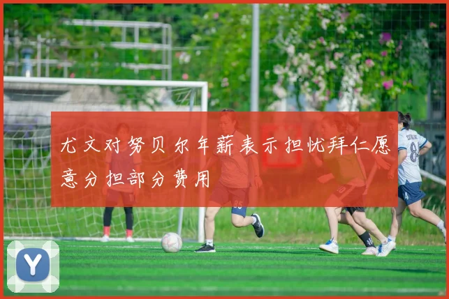 尤文对努贝尔年薪表示担忧拜仁愿意分担部分费用