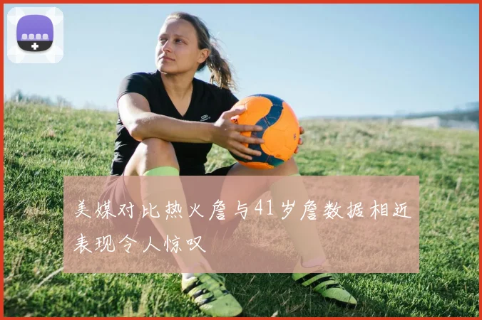 美媒对比热火詹与41岁詹数据相近表现令人惊叹