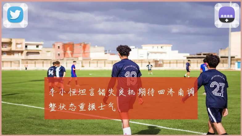 李小恒坦言错失良机期待回济南调整状态重振士气