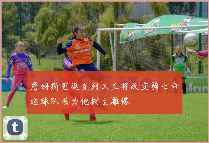 詹姆斯重返克利夫兰将改变骑士命运球队或为他树立雕像