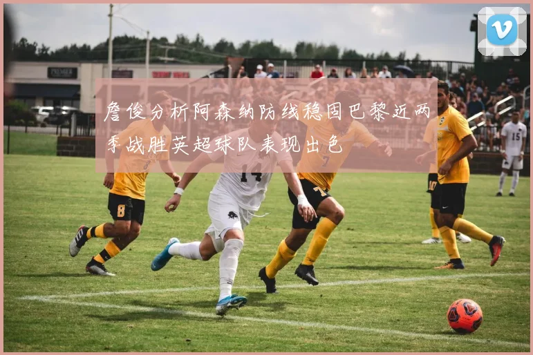 詹俊分析阿森纳防线稳固巴黎近两季战胜英超球队表现出色